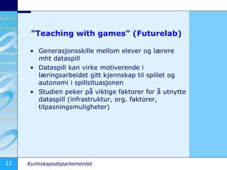 ”Teaching with games” (Futurelab) Generasjonsskille mellom elever og lærere mht dataspill Dataspill kan virke motiverende i læringsarbeidet gitt kjennskap til spillet og autonomi i spillsituasjonen Studien peker på viktige faktorer for å utnytte dataspill (infrastruktur, org. faktorer, tilpasningsmuligheter) 