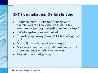 IKT i barnehagen: De første steg Rammeplanen: ”Barn bør få oppleve at digitale verktøy kan være en kilde til lek, kommunikasjon og innhenting av kunnskap.”  Veiledningshefte er utarbeidet Kunnskapsgrunnlaget om IKT i barnehagen er tynt Dataspill: Kan brukes i barnehagen Personalets kompetanse: Alle må kunne det grunnleggende om digitale verktøy Ta små, men riktige steg 