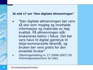 St mld 17 om ”Den digitale allmenningen” ” Den digitale allmenningen bør vere så stor som mogleg og innehalde informasjon og materiale av høg kvalitet. På allmenningen står brukaranes behov i fokus. Det bør vere høve til digital gjenbruk til ikkje-kommersielle føremål, og bruken bør vere gratis for den einskilde brukar” (Stortingsmelding nr 17 (2006-2007)  Eit informasjonssamfunn for alle ) 