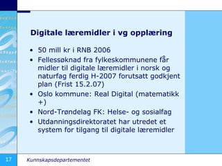 Digitale læremidler i vg opplæring 50 mill kr i RNB 2006 Fellessøknad fra fylkeskommunene får midler til digitale læremidler i norsk og naturfag ferdig H-2007 forutsatt godkjent plan (Frist 15.2.07) Oslo kommune: Real Digital (matematikk +) Nord-Trøndelag FK: Helse- og sosialfag Utdanningsdirektoratet har utredet et system for tilgang til digitale læremidler 