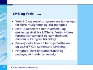 LMS og forbi .....  Web 2.0 og sosial programvare åpner opp for flere muligheter og økt mangfold Men: Skoleeierne har investert i og ønsker gevinst fra LMSene. Veien videre forutsetter samspill og sameksistens mellom ulike typer teknologi Funksjonelle krav til læringsplattformer og utstyr? Kan sementere utvikling. Mangfold, bestillerkompetanse og pedagogisk funderte veivalg 