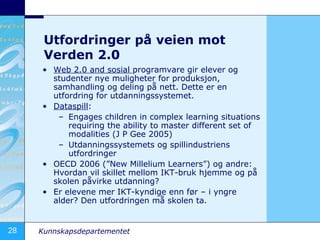 Utfordringer på veien mot Verden 2.0 Web 2.0 and sosial  programvare gir elever og studenter nye muligheter for produksjon, samhandling og deling på nett. Dette er en utfordring for utdanningssystemet. Dataspill :  Engages children in complex learning situations requiring the ability to master different set of modalities (J P Gee 2005) Utdanningssystemets og spillindustriens utfordringer OECD 2006 (”New Millelium Learners”) og andre: Hvordan vil skillet mellom IKT-bruk hjemme og på skolen påvirke utdanning? Er elevene mer IKT-kyndige enn før – i yngre alder? Den utfordringen må skolen ta. 