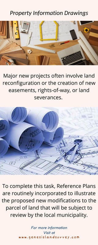 w w w . g e n e s i s l a n d s u r v e y . c o m
For more information
Visit at
Property Information Drawings
Major new projects often involve land
reconfiguration or the creation of new
easements, rights-of-way, or land
severances.
To complete this task, Reference Plans
are routinely incorporated to illustrate
the proposed new modifications to the
parcel of land that will be subject to
review by the local municipality.
 