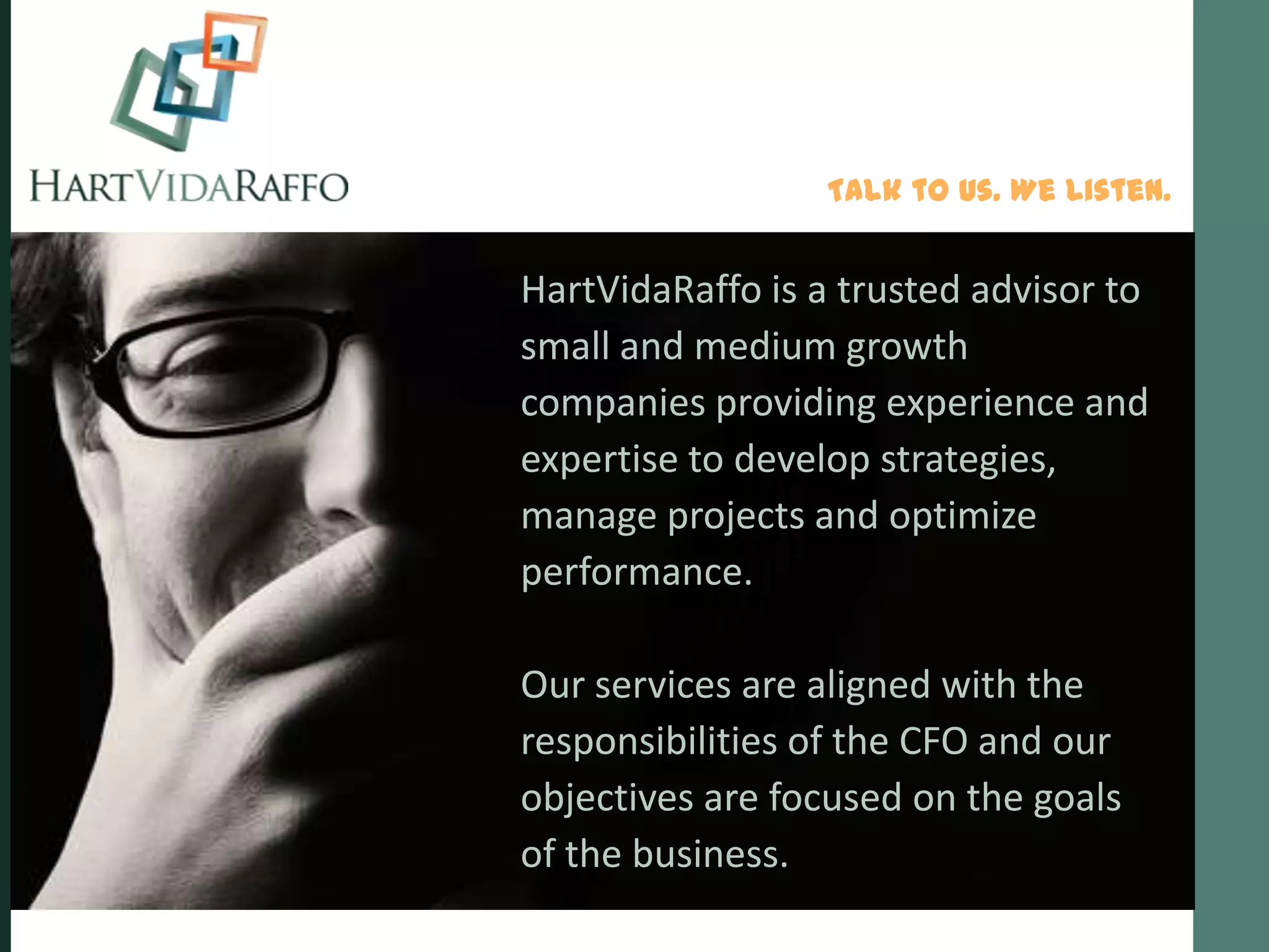 Talk to Us. We Listen.


HartVidaRaffo is a trusted advisor to
small and medium growth
companies providing experience and
expertise to develop strategies,
manage projects and optimize
performance.

Our services are aligned with the
responsibilities of the CFO and our
objectives are focused on the goals
of the business.
 