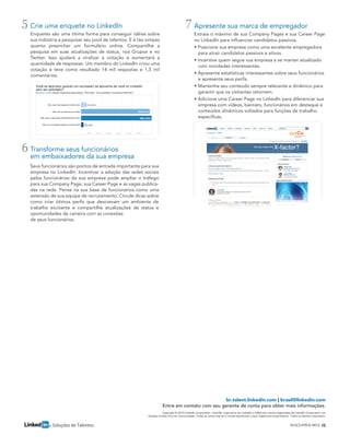 Enquetes são uma ótima forma para conseguir idéias sobre
sua indústria e pesquisar seu pool de talentos. E é tão simpes
quanto preencher um formulário online. Compartilhe a
pesquisa em suas atualizações de status, nos Grupos e no
Twitter. Isso ajudará a viralizar a votação e aumentará a
quantidade de respostas. Um membro do LinkedIn criou uma
votação e teve como resultado 14 mil respostas e 1,5 mil
comentários.
Crie uma enquete no LinkedIn
Extraia o máximo de sua Company Pages e sua Career Page
no LinkedIn para inﬂuenciar candidatos passivos.
• Posicione sua empresa como uma excelente empregadora
para atrair candidatos passivos e ativos.
• Incentive quem segue sua empresa a se manter atualizado
com novidades interessantes.
• Apresente estatísticas interessantes sobre seus funcionários
e apresente seus perﬁs.
• Mantenha seu conteúdo sempre relevante e dinâmico para
garantir que os visitantes retornem.
• Adicione uma Career Page no LinkedIn para diferenciar sua
empresa com vídeos, banners, funcionários em destaque e
conteúdos dinâmicos voltados para funções de trabalho
especíﬁcas.
Apresente sua marca de empregador
Seus funcionários são pontos de entrada importante para sua
empresa no LinkedIn. Incentivar a adoção das redes sociais
pelos funcionários da sua empresa pode ampliar o tráfego
para sua Company Page, sua Career Page e as vagas publica-
das na rede. Pense na sua base de funcionários como uma
extensão de sua equipe de recrutamento. Circule dicas sobre
como criar ótimos perﬁs que descrevam um ambiente de
trabalho excitante e compartilhe atualizações de status e
oportunidades de carreira com as conexões
de seus funcionários.
Transforme seus funcionários
em embaixadores da sua empresa
5
6
7
Você se aborrece quando um recrutador se aproxima de você no LinkedIn
sem ser solicitado?
Por David Cunniffe, Gerente Comercial da Hays Banking • 13918 votos • 1515 comentários • Encerrada em 08/01/2011
Sim, caso não esteja em minha rede
Não, não me aborrece em nada
Não, caso a vaga seja interessante para mim
Não, se o recrutador estiver na minha rede
Soluções de Talentos
br.talent.linkedin.com | brasil@linkedin.com
Entre em contato com seu gerente de conta para obter mais informações.
Copyright © 2012 LinkedIn Corporation. LinkedIn, logomarca do LinkedIn e InMail são marcas registradas da LinkedIn Corporation nos
Estados Unidos e/ou em outros países. Todas as outras marcas e nomes pertencem a seus respectivos proprietários. Todos os direitos reservados.
10-LCS-070-G 0412
 