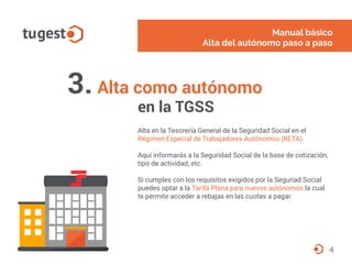3. Alta como autónomo
en la TGSS
Alta en la Tesorería General de la Seguridad Social en el
Régimen Especial de Trabajadores Autónomos (RETA).
Aquí informarás a la Seguridad Social de la base de cotización,
tipo de actividad, etc.
Si cumples con los requisitos exigidos por la Seguriad Social
puedes optar a la Tarifa Plana para nuevos autónomos la cual
te permite acceder a rebajas en las cuotas a pagar.
Manual básico
Alta del autónomo paso a paso
4
 