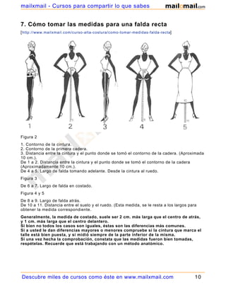 mailxmail - Cursos para compartir lo que sabes


7. Cómo tomar las medidas para una falda recta
[ http://www.mailxmail.com/curso-alta-costura/como-tomar-medidas-falda-recta]




Figura 2
1. Contorno de la cintura.
2. Contorno de la primera cadera.
3. Distancia entre la cintura y el punto donde se tomó el contorno de la cadera. (Aproximada
10 cm.).
De 1 a 2. Distancia entre la cintura y el punto donde se tomó el contorno de la cadera
(Aproximadamente 10 cm.).
De 4 a 5. Largo de falda tomando adelante. Desde la cintura al ruedo.
Figura 3
De 6 a 7. Largo de falda en costado.
Figura 4 y 5
De 8 a 9. Largo de falda atrás.
De 10 a 11. Distancia entre el suelo y el ruedo. (Esta medida, se le resta a los largos para
obtener la medida correspondiente.
Generalmente, la medida de costado, suele ser 2 cm. más larga que el centro de atrás,
y 1 cm. más larga que el centro delantero.
Si bien no todos los casos son iguales, éstas son las diferencias más comunes.
Si a usted le dan diferencias mayores o menores compruebe si la cintura que marca el
talle está bien puesta, y si midió siempre de la parte inferior de la misma.
Si una vez hecha la comprobación, constata que las medidas fueron bien tomadas,
respételas. Recuerde que está trabajando con un método anatómico.




Descubre miles de cursos como éste en www.mailxmail.com                                    10
 