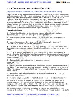 mailxmail - Cursos para compartir lo que sabes


13. Cómo hacer una confección rápida
[ http://www.mailxmail.com/curso-alta-costura/como-hacer-confeccion-rapida ]
La confección rápida requiere una gran precisión, en la forma de tomar las medidas,
en la confección del molde, y en el traslado de los contornos del molde y las marcas
de pinzas y otros detalles que lleve dentro. Estas marcas se hacen con tiza o
carbónico, y se cose la prenda directamente pinchada con alfileres, evitando
hilvanes, punto flojo y pruebas que hacen la tarea lenta y fastidiosa. No obstante, es
aconsejable que si nunca cosió, haga una prueba hilvanando la prenda en alguna
tela en desuso, o en fliselina. Esto le permitirá corroborar si tomó bien las medidas,
a partir de lo cual, estará en condiciones de seguir paso a paso nuestras
indicaciones para lograr una confección rápida y perfecta.
Pasos Preliminares
1. Aplicar el molde sobre la tela, dejando margen suficiente para costuras y
dobladillos., (el que se indica en el gráfico correspondiente).
2. Marcar el margen de costura, midiendo con exactitud, y cortar la tela por la
marca.
3. Marcar los contornos del molde, los detalle internos, y los aplomos de
coincidencia, con tiza, o con ruleta y carbónico.
4. Levantar el molde, y cortar el forro. Este debe ser 2 cm. más corto que la falda, y
debe dejársele margen para costura y dobladillos, tal como se hizo con la tela de la
falda.
5. Cortar la fliselina para la cintura y para los refuerzos de las aberturas de la
costura de atrás, (la fliselina de la cintura, debe tener el ancho que se le quiera dar a
la cintura). No se deja margen para costuras arriba ni abajo, sólo se dejará margen
en los costados.
6.   Guardar todos los moldes antes de comenzar a coser.
COSTURA
7. Pasar a máquina la costura de atrás, dejando sin coser las aberturas del cierre y
del ruedo. Coser las pinzas, y surfilar todas las costuras, con zigzag en la tela de la
falda, y con costura recta por el orillo del forro, que debe tener un pequeño doblez
hacia adentro.
8. Marcar con hilván el centro de atrás, y el pespunte del cierre a 1,5 cm. del
centro del lado derecho.
9.   Planchar las pinzas, distribuyendo la tela mitad para cada lado de la costura.
10. Aplicar la fliselina al margen de costura de las aberturas del ruedo, y a la
cintura, dejando 1 cm. de margen de costura en la parte inferior. Doblar este
margen, e hilvanarlo sobre la fliselina. Coser los extremos, y los 3 cm. de cruce del
lado izquierdo. Doblar 1 cm. el margen de costura libre, y pasar un pespunte.
11. Colocar el cierre, doblando el margen de costura del lado izquierdo, poco
menos de ½ cm. hacia fuera. Pinchar e hilvanar el borde del doblez, bien cerca de la


Descubre miles de cursos como éste en www.mailxmail.com                               22
 