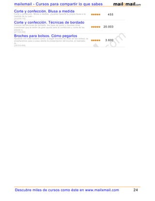 mailxmail - Cursos para compartir lo que sabes
Corte y confección. Blusa a medida
Corte y confección. Blusa a medida, ¿quieres hacerte tu propia blusa a la     455
medida de tu cuer...
[23/04/10]

Corte y confección. Técnicas de bordado
Conoce las técnicas de bordado, los tipos de punto y muchas otras
cuestiones que te serán de gran ayuda para la confección y corte de las     20.003
piezas q...
[27/05/09]

Broches para bolsos. Cómo pegarlos
Aprende con este nuestro curso, a pegar broches de imán en los bolsos, te
enseñaremos paso a paso desde la presentación del broche, el marcado,        3.600
la...
[30/03/09]




Descubre miles de cursos como éste en www.mailxmail.com                              24
 