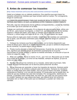 mailxmail - Cursos para compartir lo que sabes


5. Antes de comenzar los trazados
[ http://www.mailxmail.com/curso-alta-costura/antes-comenzar-trazados]
Usted va a trabajar con un método anatómico. Eso significa que para hacer los
trazados utilizará las medidas que haya tomado sobre el cuerpo. Por consiguiente,
tenga en cuenta que:
LA CONDICIÓN INDISPENSABLE PARA QUE UN MOLDE RESULTE PERFECTO, CON EL
SISTEMA ANATÓMICO, ES QUE LAS MEDIDAS ESTÉN TOMADAS CORRECTAMENTE.
Para ello, siga las indicaciones de los gráficos correspondientes, y anote las medidas
en el orden que se le solicitan en la tabla.
Trabaje con centímetro y escuadra. Si no dispone de una escuadra larga, utilice una
de 30 cm., para marcar los ángulos, o mida 6 cm. aproximadamente de los bordes
superior y lateral del papel, para dejar un margen que le permita colocar los
números, y utilice luego una regla de 60 cm. o de 1m. para trazar las rayas.
Nunca utilice la regla para medir el molde. Usted tomó las medidas con centímetro,
por lo tanto, use el mismo centímetro para medirlo. Además tenga en cuenta lo
siguiente:
1.- Coloque los números que llevan los trazados, en la misma disposición que
indica el dibujo guía. Este es un detalle fundamental, ya que si cambia la disposición
de los números, no podrá seguir con el trazado.
2.- Preste mucha atención a todas las indicaciones. Cuando lea, de tal punto a tal
otro, significa que deberá apoyar el centímetro exactamente en el punto
mencionado en primer término, y aplicar la medida solicitada, en dirección al que se
indica en segundo lugar.
3.- Mida con cuidado. No es lo mismo 14 cm., que 14,5 cm. Recuerde que el molde
es la mitad de la prenda, y un error en las medidas, siempre se duplica, ya que se
corta con tela doble.
4.- No deje de colocar los números en su trazado, sobre todo al principio. Sólo
cuando se haya familiarizado con la técnica podrá prescindir de ellos.
5.- No se preocupe por aprender a hacer los trazados de memoria. Siempre podrá
recurrir a la guía, si se olvidara cualquier paso del proceso. Tampoco es necesario
hacer un molde base para cada modelo. Una vez que ha hecho una base, pruébela
cortándola en fliselina, o en una tela de batista. Sí comprueba que le queda bien, es
señal de que las medidas han sido bien tomadas. Por consiguiente, deshilvane la
prenda, y guárdela como molde base, de modo tal, que cada vez que quiera hacer
un modelo, bastará con que calque esa base, que deberá tener los contornos
marcados con un lápiz a fibra para que se destaquen y puedan ser vistos con
claridad.




Descubre miles de cursos como éste en www.mailxmail.com                            8
 