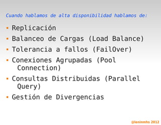 Cuando hablamos de alta disponibilidad hablamos de:

   Replicación
   Balanceo de Cargas (Load Balance)
   Tolerancia a fallos (FailOver)
   Conexiones Agrupadas (Pool
     Connection)
   Consultas Distribuidas (Parallel
     Query)
   Gestión de Divergencias

                           

                                             @leninmhs 2012
 