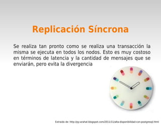 Replicación Síncrona
    Se realiza tan pronto como se realiza una transacción la
    misma se ejecuta en todos los nodos. Esto es muy costoso
    en términos de latencia y la cantidad de mensajes que se
    enviarán, pero evita la divergencia




                                           

                     Extraido de: http://py-arahat.blogspot.com/2011/11/alta-disponibilidad-con-postgresql.html
 