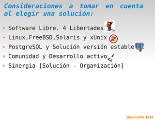Consideraciones a tomar            en   cuenta
al elegir una solución:

   Software Libre. 4 Libertades
   Linux,FreeBSD,Solaris y xUnix
   PostgreSQL y Solución versión estable
   Comunidad y Desarrollo activo
   Sinergia [Solución - Organización]




                         

                                         @leninmhs 2012
 