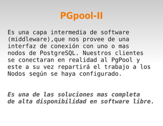 PGpool-II
Es una capa intermedia de software
(middleware),que nos provee de una
interfaz de conexión con uno o mas
nodos de PostgreSQL. Nuestros clientes
se conectaran en realidad al PgPool y
este a su vez repartirá el trabajo a los
Nodos según se haya configurado.


Es una de las soluciones mas completa
de alta disponibilidad en software libre.

                     
 