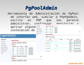 PgPoolAdmin
    Herramienta de Administración de PgPool
      de interfaz web, similar a PhpPgAdmin,
      escrita   en   PHP   que   nos   permite
      administrar, configurar, monitoriar y
      aplicar algunas acciones sobre nuestra
      instalación de PgPool ó nuestros nodos.




                         

                                       @leninmhs 2012
 