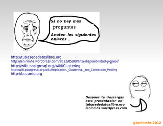 preguntas




    http://tubasededatoslibre.org
    http://leninmhs.wordpress.com/2012/05/09/alta-disponibilidad-pgpool/
    http://wiki.postgresql.org/wiki/Clustering
    http://wiki.postgresql.org/wiki/Replication,_Clustering,_and_Connection_Pooling
    http://bucardo.org




                                                         

                                                                                      @leninmhs 2012
 