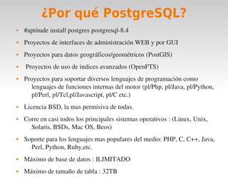 ¿Por qué PostgreSQL?
       #aptitude install postgres postgresql­8.4
       Proyectos de interfaces de administración WEB y por GUI
       Proyectos para datos geográficos/geométricos (PostGIS)
        Proyectos de uso de indices avanzados (OpenFTS)
       Proyectos para soportar diversos lenguajes de programación como 
           lenguajes de funciones internas del motor (pl/Php, pl/Java, pl/Python, 
           pl/Perl, pl/Tcl,pl/Javascript, pl/C etc.)
       Licencia BSD, la mas permisiva de todas.
       Corre en casi todos los principales sistemas operativos : (Linux, Unix, 
          Solaris, BSDs, Mac OS, Beos)
       Soporte para los lenguajes mas populares del medio: PHP, C, C++, Java, 
          Perl, Python, Ruby,etc.
       Máximo de base de datos : ILIMITADO
                                            
       Máximo de tamaño de tabla : 32TB
 