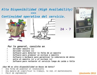 Alta Disponibilidad (High Availability)
                <=>
Continuidad operativa del servicio.



                                                         24 - 7




        Por lo general, consiste en
    ●      Servidor   maestro (s)
    ●      Servidor   esclavo (s)
    ●      Software   para detectar la falta de un maestro
    ●      Software   para promover un esclavo a maestro
    ●      Software   o hardware para garantizar la coherencia de datos
    ●      entre el   maestro (s) y el esclavo (s)
    ●      Software   para restaurar el servicio luego de caída o falla


 ¿Que NO es alta disponibilidad en Bases de Datos?
●
     Una forma de aumentar el rendimiento     
●    Una manera de simplificar tu trabajo, la red, el mantenimiento
●    Fácil de implementar                                                 @leninmhs 2012
 