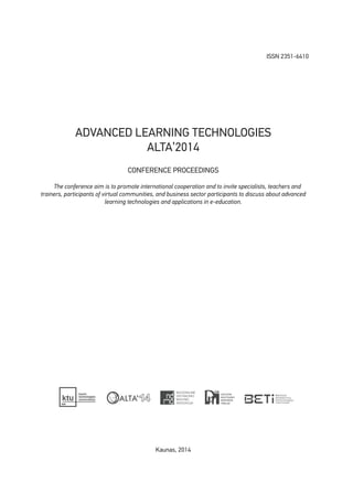 ISSN 2351-6410
ADVANCED LEARNING TECHNOLOGIES
ALTA’2014
CONFERENCE PROCEEDINGS
The conference aim is to promote international cooperation and to invite specialists, teachers and
trainers, participants of virtual communities, and business sector participants to discuss about advanced
learning technologies and applications in e-education.
Kaunas, 2014
 