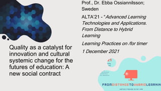 Quality as a catalyst for
innovation and cultural
systemic change for the
futures of education: A
new social contract
Prof., Dr. Ebba Ossiannilsson;
Sweden
ALTA’21 - “Advanced Learning
Technologies and Applications.
From Distance to Hybrid
Learning
Learning Practices on /for timer
1 December 2021
 