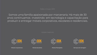 Somos uma família apaixonada por marcenaria. Há mais de 30
anos continuamos investindo em tecnologia e capacitação para
produzir e entregar móveis corporativos, escolares e residenciais.
Nossos negócios:
Móveis Corporativos Móveis Escolares Móveis Planejados Serviços de Usinagem
Sobre o Grupo ODK:
 