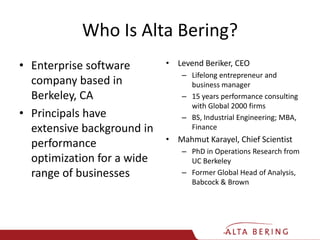 Who Is Alta Bering?Enterprise software company based in Berkeley, CAPrincipals have extensive background in performance optimization for a wide range of businessesLevend Beriker, CEOLifelong entrepreneur and business manager15 years performance consulting with Global 2000 firmsBS, Industrial Engineering; MBA, FinanceMahmut Karayel, Chief ScientistPhD in Operations Research from UC BerkeleyFormer Global Head of Analysis, Babcock & Brown