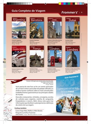 Guia Completo de Viagem

Frommer’s Argentina
Luongo,O´Mailey e Pashby
ISBN: 978-85-7608-293-4
440 pgs - R$ 59,90

Frommer’s Barcelona
Peter Stone
ISBN: 978-85-7608-287-3
344 pgs - R$ 54,90

Frommer’s Chile  Ilha de Páscoa
Stephan Küffner e Kristina Scher
ISBN: 978-85-7608-290-3
448 pgs - R$ 59,90

Frommer’s Dubai
Shane Christensen
ISBN: 978-85-7608-395-5
184 pgs - R$ 32,90

Frommer’s Estados Unidos
Diversos autores
ISBN: 978-85-7608-531-7
1072 pgs - R$ 119,90

Frommer’s França
Darwin Porter e Danforth Prince
ISBN: 978-85-7608-372-6
800 pgs - R$ 94,90

Frommer’s Londres
Darwin Porter e Danforth Prince
ISBN: 978-85-7608-289-7
408 pgs - R$ 64,90

Imagens meramente ilustrativas

| 9

Frommer’s Londres Guia de Bolso
Darwin Porter e Danforth Prince
ISBN: 978-85-7608-393-1
216 pgs - R$ 24,90

Frommer’s 500 lugares para amantes da boa mesa  do vinho
Holy Hughes e Charlie O’Mailey
ISBN: 978-85-7608-524-9
472 pgs - R$ 69,90

Você precisa ler este livro se for um exímio apreciador
de um bom vinho e possuidor de paladar refinado, ou
ainda se quiser conhecer sobre os mais conceituados
estabelecimentos gastronômicos nas principais cidades
do mundo.
Descubra restaurantes, vinhedos, cervejarias, escolas
de culinária para viajantes, cozinha de vanguarda,
hospedarias e resorts. Além disso, este guia traz
informações que facilitam o planejamento e definição
do roteiro de sua viagem.
Conheça também:

Como Viajar Mais, Melhor e Mais Barato
Pergunte ao Arthur Frommer
Arthur Frommer - 512 pgs - ISBN: 978-85-7608-447-8 - R$ 59,90

Catálogo 2011.indd 9

17/08/2011 13:33:58

 