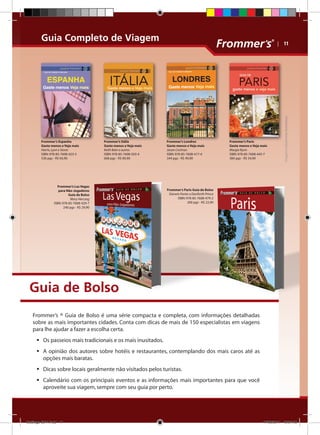 Guia Completo de Viagem

Frommer’s Itália
Gaste menos e Veja mais
Keith Bain e outros
ISBN: 978-85-7608-503-4
668 pgs - R$ 84,90

Frommer’s Las Vegas
para Não-Jogadores
Guia de Bolso
Mary Herczog
ISBN: 978-85-7608-429-7
240 pgs - R$ 29,90

Frommer’s Londres
Gaste menos e Veja mais
Jason Cochran
ISBN: 978-85-7608-417-4
344 pgs - R$ 49,90

Frommer’s Paris
Gaste menos e Veja mais
Margie Rynn
ISBN: 978-85-7608-445-7
384 pgs - R$ 54,90

Imagens meramente ilustrativas

Frommer’s Espanha
Gaste menos e Veja mais
Harris, Lyon e Stone
ISBN: 978-85-7608-423-5
536 pgs - R$ 64,90

| 11

Frommer’s Paris Guia de Bolso
Darwin Porter e Danforth Prince
ISBN: 978-85-7608-479-2
200 pgs - R$ 22,90

Guia de Bolso
Frommer’s ® Guia de Bolso é uma série compacta e completa, com informações detalhadas
sobre as mais importantes cidades. Conta com dicas de mais de 150 especialistas em viagens
para lhe ajudar a fazer a escolha certa.
ƒƒ Os passeios mais tradicionais e os mais inusitados.
ƒƒ A opinião dos autores sobre hotéis e restaurantes, contemplando dos mais caros até as
opções mais baratas.
ƒƒ Dicas sobre locais geralmente não visitados pelos turistas.
ƒƒ Calendário com os principais eventos e as informações mais importantes para que você
aproveite sua viagem, sempre com seu guia por perto.

Catálogo 2011.indd 11

17/08/2011 13:34:12

 
