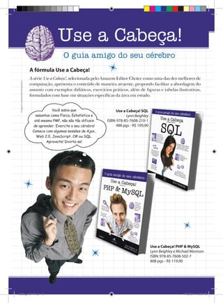 Catálogo Alta Books 2011

Use a Cabeça!

12  |  Editora Alta Books

O guia amigo do seu cérebro

Imagens meramente ilustrativas

A fórmula Use a Cabeça!
A série Use a Cabeça!, selecionada pelo Amazon Editor Choice como uma das dez melhores de
computação, apresenta o conteúdo de maneira atraente, propondo facilitar a abordagem do
assunto com exemplos didáticos, exercícios práticos, além de figuras e tabelas ilustrativas,
formulados com base em situações específicas da área em estudo.
Você sabia que
assuntos como Física, Estatística e
até mesmo PMP, não são tão difíceis
de aprender. Exercite o seu cérebro!
Comece com algumas sessões de Ajax,
Web 2.0, JavaScript, C# ou SQL.
Aproveite! Divirta-se!

Use a Cabeça! SQL
Lynn Beighley
ISBN: 978-85-7608-210-1
488 pgs - R$ 109,90

Use a Cabeça! PHP  MySQL
Lynn Beighley e Michael Morrison
ISBN: 978-85-7608-502-7
808 pgs - R$ 119,90

Catálogo 2011.indd 12

17/08/2011 13:34:15

Use a

 