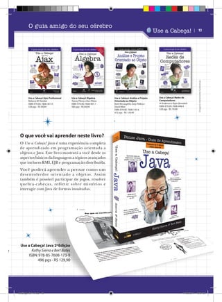 SQL
rrison

Use a Cabeça! Ajax Profissional
Rebecca M. Riordan
ISBN: 978-85-7608-361-0
528 pgs - R$ 89,90

Use a Cabeça! Álgebra
Tracey Pilone e Dan Pilone
ISBN: 978-85-7608-447-1
560 pgs - R$ 84,90

Use a Cabeça!

Use a Cabeça! Análise e Projeto
Orientado ao Objeto
Brett McLaughlin, Gary Pollice e
David West
ISBN: 978-85-7608-145-6
472 pgs - R$ 129,90

Use a Cabeça! Redes de
Computadores
Al Anderson e Ryan Benedetti
ISBN: 978-85-7608-448-8
528 pgs - R$ 79,90

| 13

Imagens meramente ilustrativas

O guia amigo do seu cérebro

O que você vai aprender neste livro?
O Use a Cabeça! Java é uma experiência completa
de aprendizado em programação orientada a
objetos e Java. Este livro mostrará a você desde os
aspectos básicos da linguagem a tópicos avançados
que incluem RMI, EJB e programação distribuída.
Você poderá aprender a pensar como um
desenvolvedor or ient ado a objetos. A ssim
também é possível participar de jogos, resolver
quebra- cabeça s, ref let ir sobre mistér ios e
interagir com Java de formas inusitadas.

Use a Cabeça! Java 2a Edição
Kathy Sierra e Bert Bates
ISBN: 978-85-7608-173-9
496 pgs - R$ 129,90

Catálogo 2011.indd 13

17/08/2011 13:34:21

 