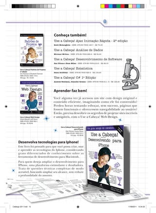O guia amigo do seu cérebro

Use a Cabeça!

| 15

Conheça também!
Use a Cabeça! Ajax Iniciação Rápida - 2ª edição
Brett McLaughlin - ISBN: 978-85-7608-193-7 - R$ 75,00

Use a Cabeça! Análise de Dados
Imagens meramente ilustrativas

Michael Milton - ISBN: 978-85-7608-468-6 - R$ 84,90

Use a Cabeça! Desenvolvimento de Software
Dan Pilone e Russ Miles - ISBN: 978-85-7608-212-5 - R$ 99,00

Use a Cabeça! Padrões de Projetos
2ª edição
Eric Freeman e Elisabeth Freeman
ISBN: 978-85-7608-174-6
496 pgs - R$ 129,90

Use a Cabeça! Estatística
Dawn Griffiths - ISBN: 978-85-7608-323-8 - R$ 109,90

Use a Cabeça! C# 1a Edição
Andrew Stellman, Jennifer Greene - ISBN: 978-85-7608-211- 8 - R$ 129,90

Aprender faz bem!

Use a Cabeça! Web Design
Ethan Watrall e Jeff Siarto
ISBN: 978-85-7608-366-5
504 pgs - R$ 89,90

Você alguma vez já acessou um site com design original e
conteúdo eficiente, imaginando como ele foi construído?
Perdeu horas tentando esboçar, sem sucesso, páginas que
fossem funcionais e oferecessem navegabilidade ao usuário?
Então, precisa descobrir os segredos de projetar sites incríveis
e amigáveis, com o Use a Cabeça! Web Design.
Use a Cabeça! Desenvolvendo
para iPhone
Dan Pilone e Tracey Pilone
ISBN: 978-85-7608-522-5
552 pgs - R$ 89,90

Desenvolva tecnologias para Iphone!
Este livro foi pensado para que você possa criar, usar
e aprender as tecnologias do Iphone, considerando
graus diferenciados de conhecimento sobre as
ferramentas de desenvolvimento para Macintosh.
Para quem deseja ampliar o desenvolvimento para
IPhone, uma plataforma estimulante e desafiadora.
Trata de questões técnicas complexas de modo
acessível, buscando ampliar seu alcance, sem reduzir
a profundidade do assunto.

Catálogo 2011.indd 15

17/08/2011 13:34:33

 