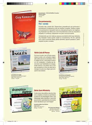 Encantamento - A Arte de Modificar Corações,
Mentes e Ações
Guy Kawasaki
216 pgs.

Encantar não é tarefa fácil. Desenvolver competências que promovam o
encantamento fundamenta a arte de modificar corações, mentes e ações.
O encantamento é necessário tanto na vida pessoal quanto nos negócios.
Guy Kawasaki nos oferta com o livro Encantamento a arte de conquistar a
simpatia e a confiança, preparando-nos para o ato de encantar.
Considerando que nem todas as pessoas encantadoras têm boas intenções,
Guy Kawasaki mostra quando resistir ao encantamento. Por fim, aprenda
com o autor a promover ideias, plantar sementes, assumir posições e, assim,
preparar-se para o sucesso.

Imagens meramente ilustrativas

Encantamento
Pré - venda

Série Leia  Pense
Os livros da série Leia  Pense proporcionam ao leitor uma verdadeira viagem
pela cultura dos povos abordados. Ao ler
os artigos do livro, você poderá construir
um rico vocabulário, à medida que desenvolve suas habilidades de compreensão textual e de prática oral. O CD
que acompanha os livros da série traz a
narração de parte dos artigos para enriquecer seus estudos.
Leia  Pense em Inglês
Dos editores da revista Think English!
ISBN: 978-85-7608-564-5
220 pgs. - R$ 44,90

Leia  Pense em Espanhol
Dos editores da revista Think Spanish!
ISBN: 978-85-7608-555-3
220 pgs - R$ 44,90

Série Sem Mistério
A série busca desmistificar assuntos tidos
como complexos, tornando-os assimiláveis
a partir de uma abordagem clara, cuja
metodologia utiliza exemplos e exercícios
que promovem o aprendizado de uma maneira
muito mais fácil do que você imagina!
Gramática Inglesa Sem Mistério
Phyllis Dutwin
ISBN: 978-85-7608-565-2
Pré-Cálculo Sem Mistério
348 pgs. - R$ 54,90
Rhonda Huettenmueller
ISBN: 978-85-7608-562-1
480 pgs. - R$ 64,90

Catálogo 2011.indd 1

17/08/2011 13:33:00

 