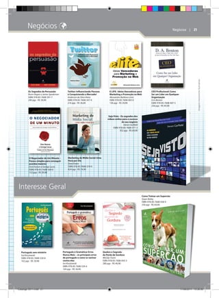 Negócios 

Twitter: Influenciando Pessoas
e Conquistando o Mercado!
Anderson da Silva Vieira
ISBN: 978-85-7608-347-4
216 pgs - R$ 36,00

E-LIFE: Ideias Vencedoras para
Marketing e Promoção na Web
Alessandro Barbosa Lima
ISBN: 978-85-7608-003-6
136 pgs - R$ 29,90

CEO Profissional: Como
Ser um Líder em Qualquer
Organização
D.A. Benton
ISBN: 978-85-7608-407-5
256 pgs - R$ 44,90

Imagens meramente ilustrativas

Os Segredos da Persuasão
Kevin Hogan e James Speakman
ISBN: 978-85-7608-391-7
240 pgs - R$ 39,90

Negócios    | 21

Seja Visto - Os segredos dos
vídeos online para o sucesso
do seu negócio
Steven Garfield
ISBN: 978-85-7608-571-2
352 pgs - R$ 64,90

Marketing de Mídia Social: Uma
Hora por Dia
Dave Evans
ISBN: 978-85-7608-374-0
424 pgs - R$ 74,90

O Negociador de Um Minuto –
Passos simples para conseguir
acordos maiores
Don Hutson e George Lucas
ISBN: 978-85-7608-569-0
152 pgs - R$ 39,90

Interesse Geral
Como Treinar um Supercão
Gwen Bailey
ISBN: 978-85-7608-438-9
256 pgs - R$ 64,90

Português sem mistério
Ivo Korytowski
ISBN: 978-85-7608-534-8
162 pgs - R$ 39,90

Catálogo 2011.indd 21

Português e Gramática: Erros
Nunca Mais – os principais erros
de português e como se vacinar
contra eles
Ivo Korytowski
ISBN: 978-85-7608-529-4
144 pgs - R$ 34,90

Quebre o Segredo
da Perda de Gordura
Wendy Chant
ISBN: 978-85-7608-443-3
280 pgs - R$ 49,90

17/08/2011 13:36:00

 