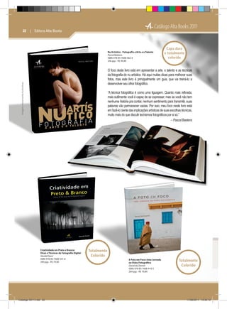 Catálogo Alta Books 2011

22  |  Editora Alta Books

Nu Artístico - Fotografia a Arte e o Talento
Pascal Baetens
ISBN: 978-85-7608-462-4
256 pgs - R$ 94,90

Capa dura
e totalmente
colorido

Imagens meramente ilustrativas

O foco deste livro está em apresentar a arte, o talento e as técnicas
da fotografia do nu artístico. Há aqui muitas dicas para melhorar suas
fotos, mas este livro é principalmente um guia, que vai treiná-lo a
desenvolver seu olhor fotográfico.
“A técnica fotográfica é como uma liguagem. Quanto mais refinada,
mais sutilmente você é capaz de se expressar; mas se você não tem
nenhuma história pra contar, nenhum sentimento para transmitir, suas
palavras vão permanecer vazias. Por isso, meu foco neste livro está
em fazê-lo ciente das implicações artísticas de suas escolhas técnicas,
muito mais do que discutir tecnismos fotográficos por si só.”
– Pascal Baetens

Criatividade em Preto e Branco:
Dicas e Técnicas de Fotografia Digital
Harold Davis
ISBN: 978-85-7608-541-6
240 pgs - R$ 79,90

Catálogo 2011.indd 22

Totalmente
Colorido
A Foto em Foco: Uma Jornada
na Visão Fotográfica
David duChemin
ISBN: 978-85-7608-410-5
264 pgs - R$ 79,90

Totalmente
Colorido

17/08/2011 13:36:12

 