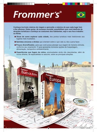 Catálogo Alta Books 2011

8  | 

Imagens meramente ilustrativas
Imagens meramente ilustrativas

Conheça incríveis roteiros de viagem e aproveite o máximo do que cada lugar tem
a lhe oferecer. Estes guias, de sucesso mundial, possibilitam que você desfrute de
atrações turísticas e conheça os costumes dos habitantes, seja o seu foco trabalho
ou férias.
Dicas de como explorar cada cidade, dos pontos turísticos mais tradicionais aos
lugares mais inusitados.
Opiniões sinceras e diretas que orientam sobre o que vale ou não a pena fazer.
Preços diversificados, para que você possa planejar sua viagem de maneira cômoda,
conforme seu orçamento. O guia apresenta inúmeras opções de hospedagem,
alimentação, transporte e entretenimento.
Experiências que fogem da rotina, preciosidades ainda não descobertas, além de
novos olhares, de especialistas no assunto, sobre as principais atrações.

Frommer’s Buenos Aires - Guia Completo de Viagem
Michel Luongo
ISBN: 978-85-7608-286-6
280 pgs - R$ 44,90

Frommer’s Europa:
Guia Completo de Viagem
Tradução da 10ª edição
Porter, Prince, McDonald
ISBN: 978-85-7608-398-6
1064 pgs - R$ 109,90

Catálogo 2011.indd 8

17/08/2011 13:33:48

 