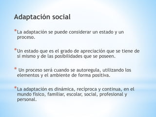 Adaptación social 
*La adaptación se puede considerar un estado y un 
proceso. 
*Un estado que es el grado de apreciación que se tiene de 
sí mismo y de las posibilidades que se poseen. 
* Un proceso será cuando se autoregula, utilizando los 
elementos y el ambiente de forma positiva. 
*La adaptación es dinámica, recíproca y continua, en el 
mundo físico, familiar, escolar, social, profesional y 
personal. 
 