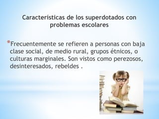 Características de los superdotados con 
problemas escolares 
*Frecuentemente se refieren a personas con baja 
clase social, de medio rural, grupos étnicos, o 
culturas marginales. Son vistos como perezosos, 
desinteresados, rebeldes . 
 