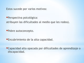 Estos sucede por varios motivos: 
Perspectiva psicológica: 
atribuyen las dificultades al medio que les rodea). 
Pobre autoconcepto. 
Encubrimiento de la alta capacidad. 
Capacidad alta opacada por dificultades de aprendizaje o 
discapacidad. 
 