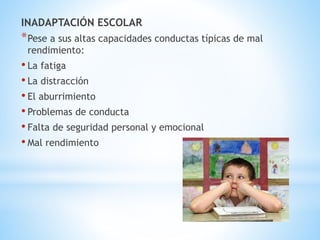 INADAPTACIÓN ESCOLAR 
*Pese a sus altas capacidades conductas típicas de mal 
rendimiento: 
• La fatiga 
• La distracción 
• El aburrimiento 
• Problemas de conducta 
• Falta de seguridad personal y emocional 
• Mal rendimiento 
 