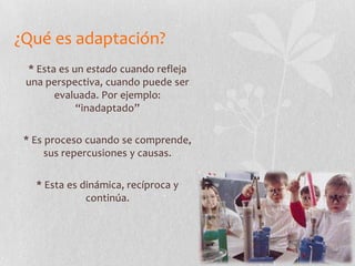 ¿Qué es adaptación?
* Esta es un estado cuando refleja
una perspectiva, cuando puede ser
evaluada. Por ejemplo:
“inadaptado”
* Es proceso cuando se comprende,
sus repercusiones y causas.
* Esta es dinámica, recíproca y
continúa.
 