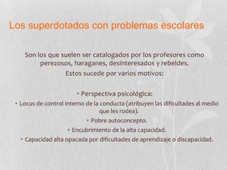 Los superdotados con problemas escolares
Son los que suelen ser catalogados por los profesores como
perezosos, haraganes, desinteresados y rebeldes.
Estos sucede por varios motivos:
• Perspectiva psicológica:
• Locus de control interno de la conducta (atribuyen las dificultades al medio
que les rodea).
• Pobre autoconcepto.
• Encubrimiento de la alta capacidad.
• Capacidad alta opacada por dificultades de aprendizaje o discapacidad.
 
