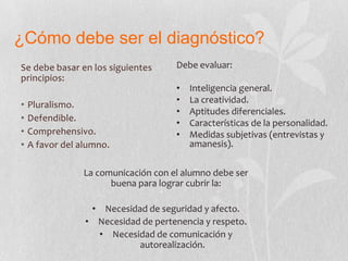 ¿Cómo debe ser el diagnóstico?
Se debe basar en los siguientes
principios:
• Pluralismo.
• Defendible.
• Comprehensivo.
• A favor del alumno.
Debe evaluar:
• Inteligencia general.
• La creatividad.
• Aptitudes diferenciales.
• Características de la personalidad.
• Medidas subjetivas (entrevistas y
amanesis).
La comunicación con el alumno debe ser
buena para lograr cubrir la:
• Necesidad de seguridad y afecto.
• Necesidad de pertenencia y respeto.
• Necesidad de comunicación y
autorealización.
 