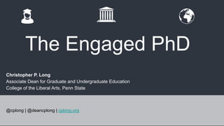 The Engaged PhD 
Christopher P. Long 
Associate Dean for Graduate and Undergraduate Education 
College of the Liberal Arts, Penn State 
@cplong | @deancplong | cplong.org 
 