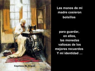Las manos de mi madre cosieron bolsillos   para guardar,  en ellos, las monedas valiosas de los mejores recuerdos  Y mi identidad … 