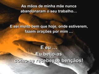 As mãos de minha mãe nunca
     abandonaram o seu trabalho…


E sei muito bem que hoje, onde estiverem,
        fazem orações por mim …



            E eu …
          Eu beijo-as
  como se recebesse bençãos!
 