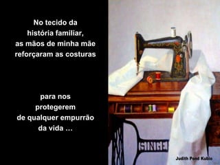 No tecido da
    história familiar,
as mãos de minha mãe
reforçaram as costuras




      para nos
     protegerem
de qualquer empurrão
      da vida …
 