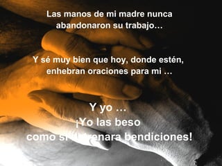 Las manos de mi madre nunca
      abandonaron su trabajo…


 Y sé muy bien que hoy, donde estén,
    enhebran oraciones para mi …



           Y yo …
         ¡Yo las beso
como si estrenara bendiciones!
 