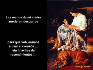 Las manos de mi madre
  zurcieron desgarros




 para que volviéramos
  a usar el corazón …
     sin hilachas de
   resentimientos …
 