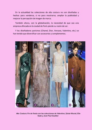 En la actualidad las colecciones de alta costura no son diseñadas y
hechas para venderse, si no para mostrarse, ampliar la publicidad y
mejorar la percepción de imagen de marca.
También ahora, con la globalización, la necesidad de que sea una
empresa afincada en la ciudad de París pierde su razón de ser.
Y los diseñadores parisinos (Chanel, Dior, Versace, Valentino, etc.) se
han tenido que diversificar con accesorios y complementos.
Alta Costura: Fin de fiesta con las colecciones de Valentino, Zuhair Murad, Elie
Saab y Jean Paul Gaultier
 