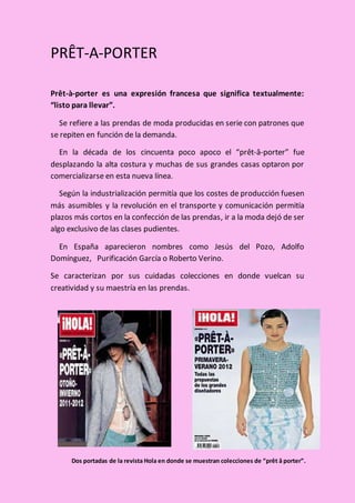 PRÊT-A-PORTER
Prêt-à-porter es una expresión francesa que significa textualmente:
“listo para llevar”.
Se refiere a las prendas de moda producidas en serie con patrones que
se repiten en función de la demanda.
En la década de los cincuenta poco apoco el “prêt-â-porter” fue
desplazando la alta costura y muchas de sus grandes casas optaron por
comercializarse en esta nueva línea.
Según la industrialización permitía que los costes de producción fuesen
más asumibles y la revolución en el transporte y comunicación permitía
plazos más cortos en la confección de las prendas, ir a la moda dejó de ser
algo exclusivo de las clases pudientes.
En España aparecieron nombres como Jesús del Pozo, Adolfo
Domínguez, Purificación García o Roberto Verino.
Se caracterizan por sus cuidadas colecciones en donde vuelcan su
creatividad y su maestría en las prendas.
Dos portadas de la revista Hola en donde se muestran colecciones de “prêt â porter”.
 